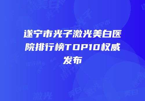 遂宁市光子激光美白医院排行榜TOP10权威发布