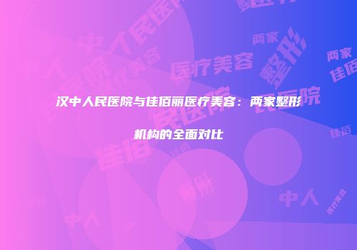 汉中人民医院与佳佰丽医疗美容：两家整形机构的全面对比