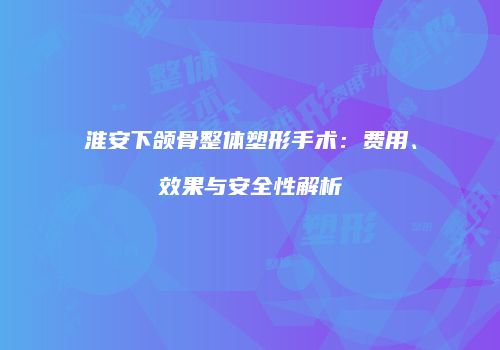 淮安下颌骨整体塑形手术：费用、效果与安全性解析