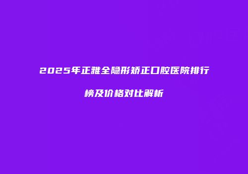 2025年正雅全隐形矫正口腔医院排行榜及价格对比解析