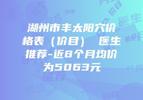 湖州市丰太阳穴价格表（价目） 医生推荐-近8个月均价为5063元