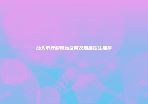 汕头市牙龈修复医院及知名医生推荐