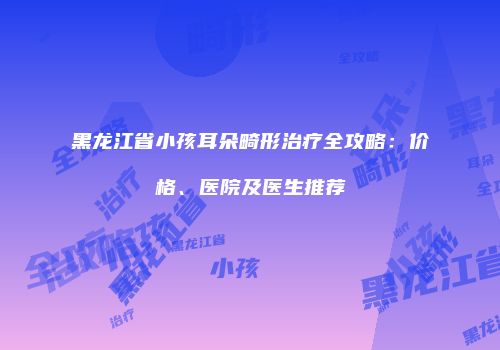 黑龙江省小孩耳朵畸形治疗全攻略：价格、医院及医生推荐