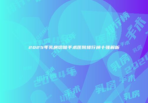 2025年乳房切除手术医院排行榜十强解析