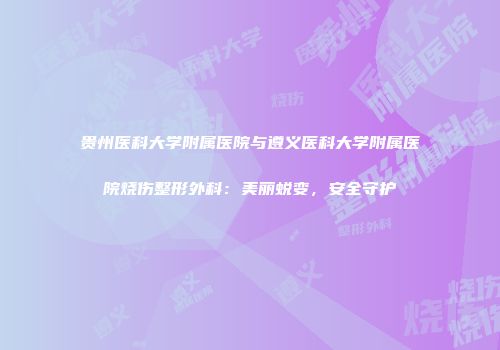 贵州医科大学附属医院与遵义医科大学附属医院烧伤整形外科：美丽蜕变，安全守护