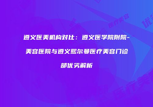 遵义医美机构对比：遵义医学院附院-美容医院与遵义熙尔曼医疗美容门诊部优劣解析