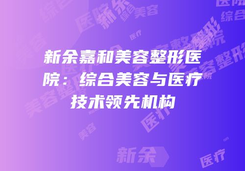 新余嘉和美容整形医院：综合美容与医疗技术领先机构
