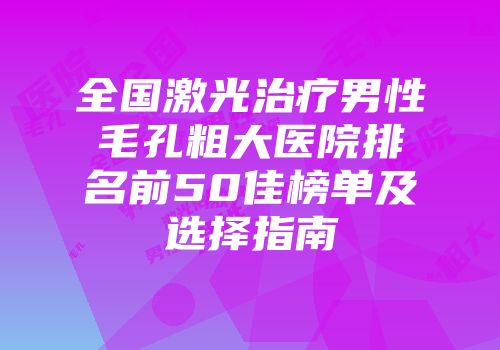 全国激光治疗男性毛孔粗大医院排名前50佳榜单及选择指南