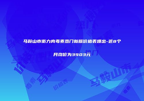 马鞍山市衡力肉毒素热门新版价格表爆出-近8个月均价为3903元