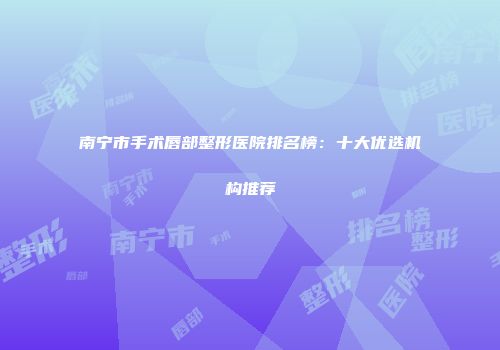 南宁市手术唇部整形医院排名榜：十大优选机构推荐