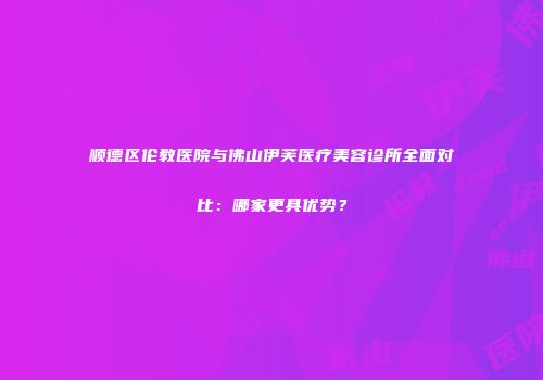 顺德区伦教医院与佛山伊芙医疗美容诊所全面对比：哪家更具优势？