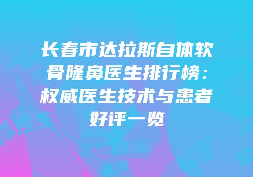 长春市达拉斯自体软骨隆鼻医生排行榜：权威医生技术与患者好评一览