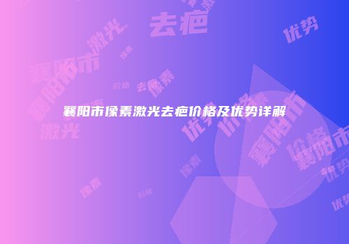 襄阳市像素激光去疤价格及优势详解