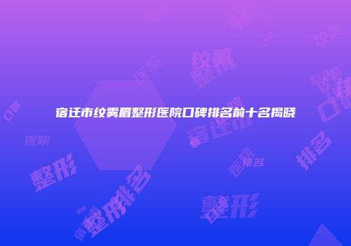 宿迁市纹雾眉整形医院口碑排名前十名揭晓