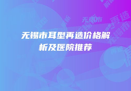 无锡市耳型再造价格解析及医院推荐