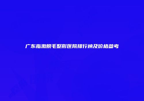 广东指激脱毛整形医院排行榜及价格参考
