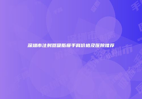 深圳市注射器吸脂瘦手臂价格及医院推荐
