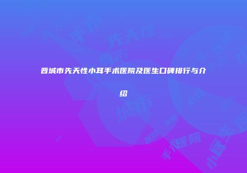 晋城市先天性小耳手术医院及医生口碑排行与介绍