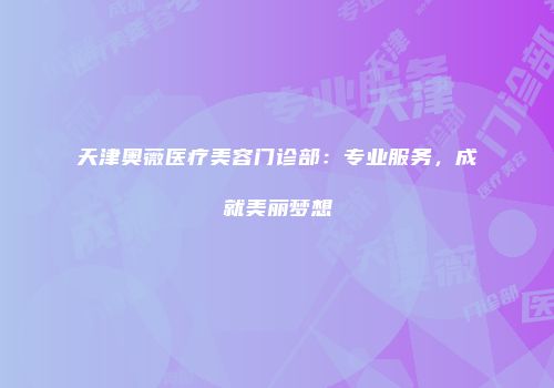 天津奥薇医疗美容门诊部：专业服务，成就美丽梦想