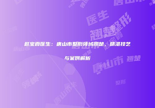 赵宝霞医生：唐山市整形领域翘楚，精湛技艺与案例解析