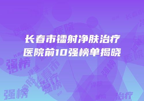 长春市镭射净肤治疗医院前10强榜单揭晓
