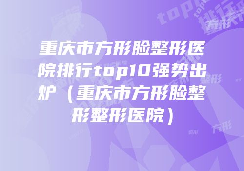 重庆市方形脸整形医院排行top10强势出炉（重庆市方形脸整形整形医院）