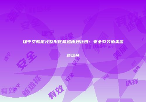 遂宁艾韩阳光整形医院超皮秒祛斑：安全有效的美丽新选择