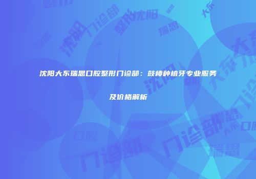 沈阳大东瑞思口腔整形门诊部：鼓楼种植牙专业服务及价格解析