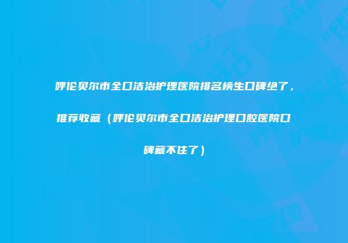 呼伦贝尔市全口洁治护理医院排名榜生口碑绝了，推荐收藏（呼伦贝尔市全口洁治护理口腔医院口碑藏不住了）