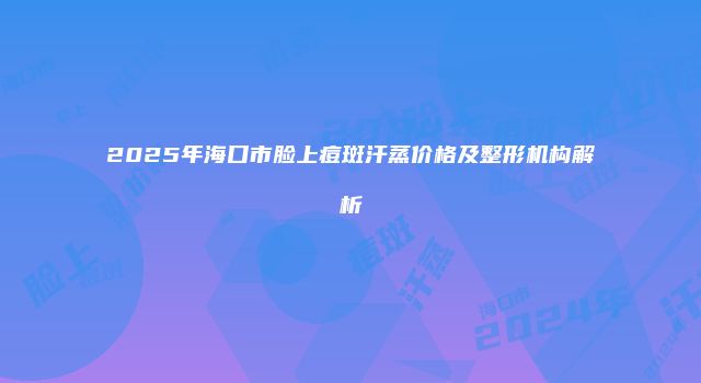 2025年海口市脸上痘斑汗蒸价格及整形机构解析