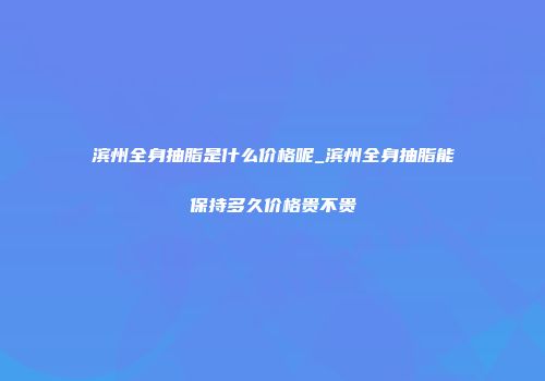 滨州全身抽脂是什么价格呢_滨州全身抽脂能保持多久价格贵不贵