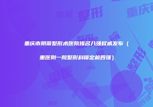 重庆市阴蒂整形术医院排名八强权威发布（重医附一院整形科锁定前四强）