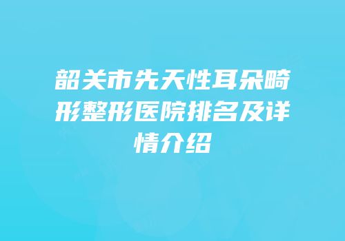 韶关市先天性耳朵畸形整形医院排名及详情介绍