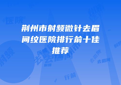 荆州市射频微针去眉间纹医院排行前十佳推荐