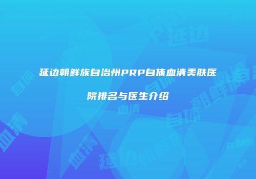 延边朝鲜族自治州PRP自体血清美肤医院排名与医生介绍