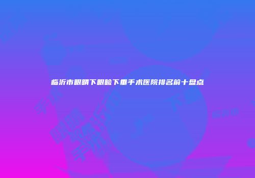 临沂市眼睛下眼睑下垂手术医院排名前十盘点