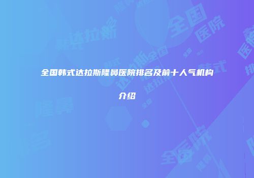 全国韩式达拉斯隆鼻医院排名及前十人气机构介绍