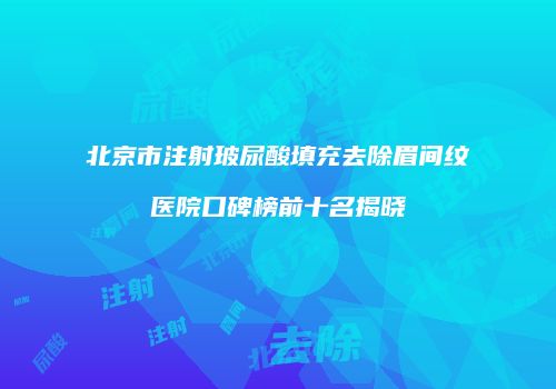 北京市注射玻尿酸填充去除眉间纹医院口碑榜前十名揭晓