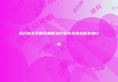 绍兴市乳牙磨牙根管治疗优势及顶尖医生排行榜