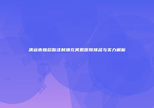 清远市玻尿酸注射填充笑肌医院排名与实力解析