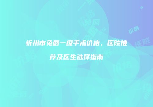 忻州市兔唇一级手术价格、医院推荐及医生选择指南