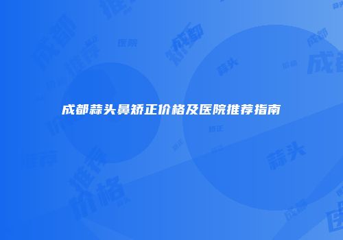 成都蒜头鼻矫正价格及医院推荐指南