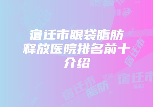 宿迁市眼袋脂肪释放医院排名前十介绍