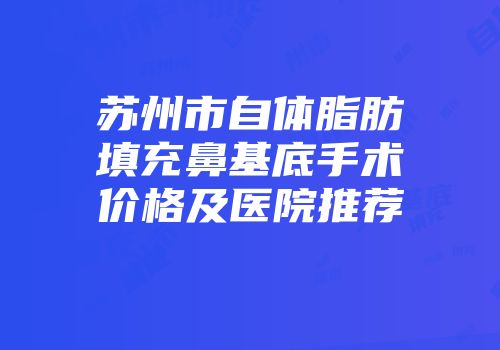 苏州市自体脂肪填充鼻基底手术价格及医院推荐