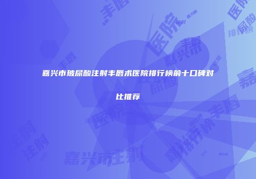 嘉兴市玻尿酸注射丰唇术医院排行榜前十口碑对比推荐