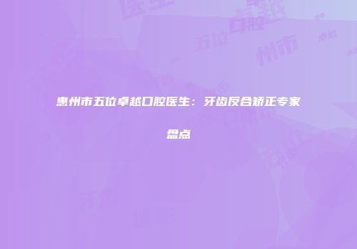惠州市五位卓越口腔医生：牙齿反合矫正专家盘点