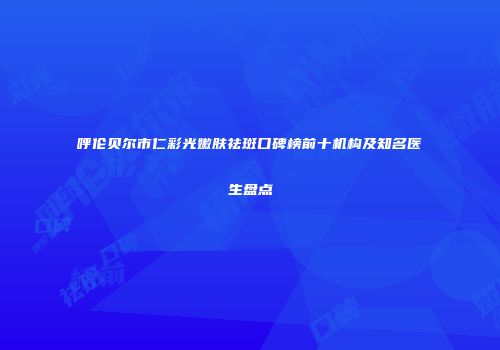 呼伦贝尔市仁彩光嫩肤祛斑口碑榜前十机构及知名医生盘点