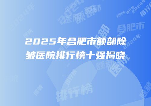 2025年合肥市额部除皱医院排行榜十强揭晓
