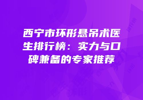 西宁市环形悬吊术医生排行榜：实力与口碑兼备的专家推荐