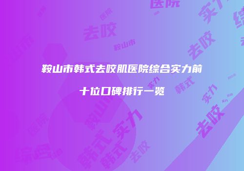 鞍山市韩式去咬肌医院综合实力前十位口碑排行一览